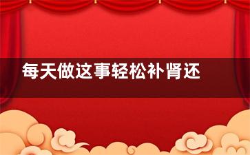 每天做这事轻松补肾还不花钱  四个简单补肾方法(做一件小事容易,天天)